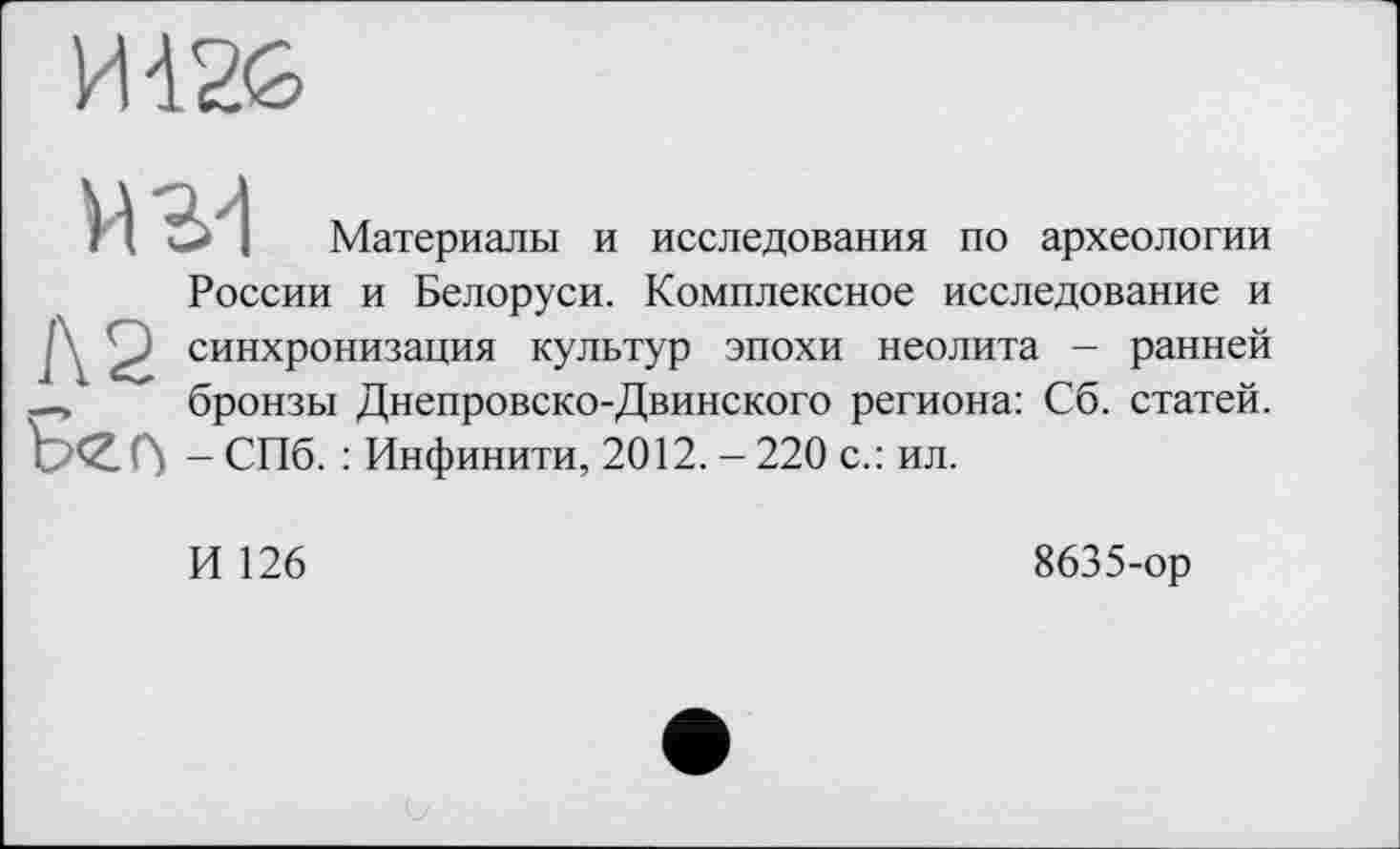 ﻿I I I Материалы и исследования по археологии России и Белоруси. Комплексное исследование и J 2 синхронизация культур эпохи неолита - ранней -, бронзы Днепровско-Двинского региона: Сб. статей. Сї - СПб. : Инфинити, 2012. - 220 с.: ил.
И 126
8635-ор